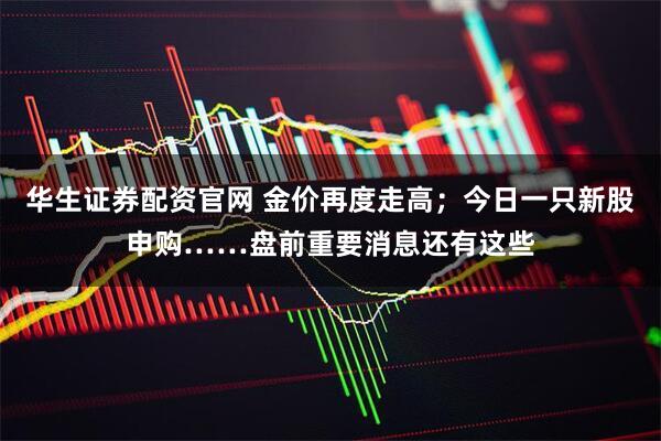 华生证券配资官网 金价再度走高；今日一只新股申购……盘前重要消息还有这些