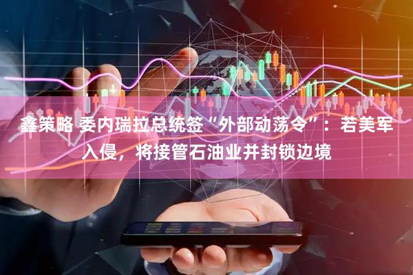 鑫策略 委内瑞拉总统签“外部动荡令”：若美军入侵，将接管石油业并封锁边境