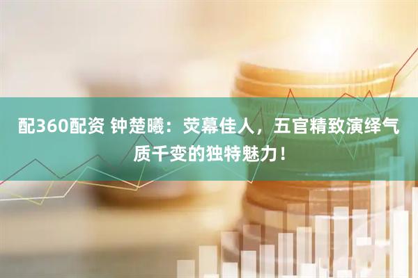 配360配资 钟楚曦：荧幕佳人，五官精致演绎气质千变的独特魅力！