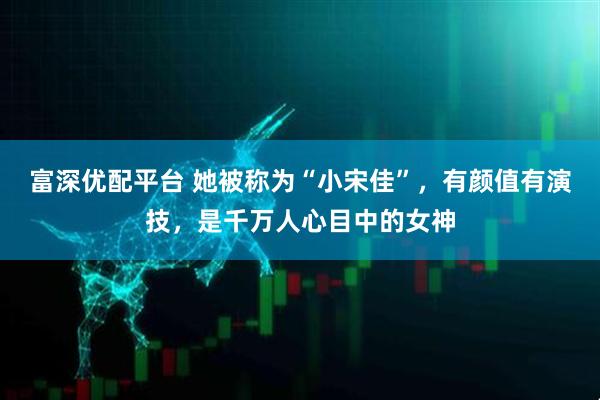 富深优配平台 她被称为“小宋佳”，有颜值有演技，是千万人心目中的女神