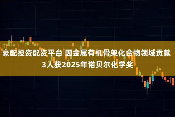 豪配投资配资平台 因金属有机骨架化合物领域贡献 3人获2025年诺贝尔化学奖