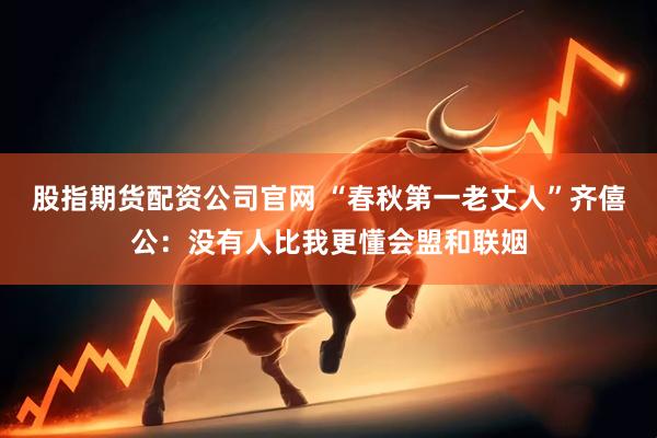 股指期货配资公司官网 “春秋第一老丈人”齐僖公：没有人比我更懂会盟和联姻