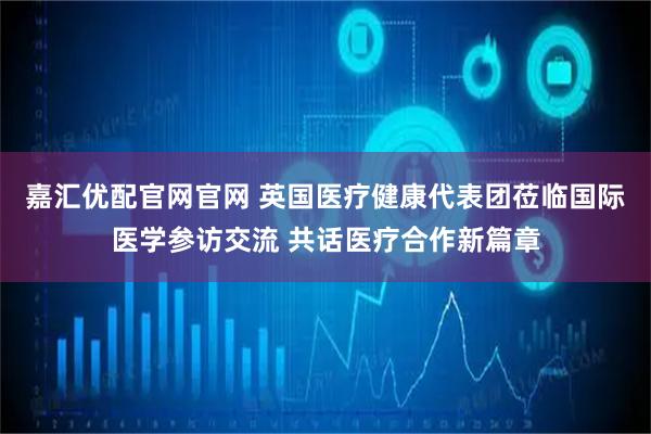 嘉汇优配官网官网 英国医疗健康代表团莅临国际医学参访交流 共话医疗合作新篇章
