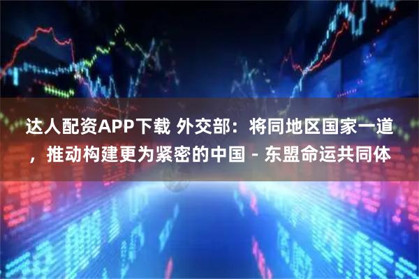 达人配资APP下载 外交部：将同地区国家一道，推动构建更为紧密的中国－东盟命运共同体