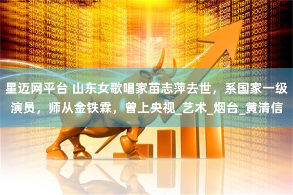 星迈网平台 山东女歌唱家苗志萍去世，系国家一级演员，师从金铁霖，曾上央视_艺术_烟台_黄清信