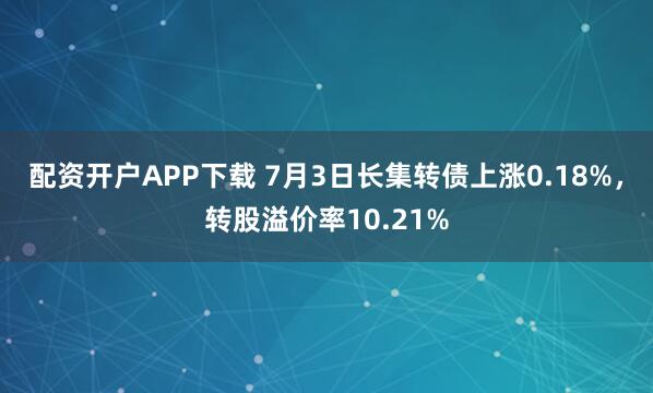 配资开户APP下载 7月3日长集转债上涨0.18%，转股溢价率10.21%