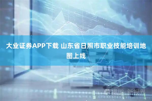 大业证券APP下载 山东省日照市职业技能培训地图上线