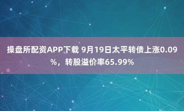 操盘所配资APP下载 9月19日太平转债上涨0.09%，转股溢价率65.99%