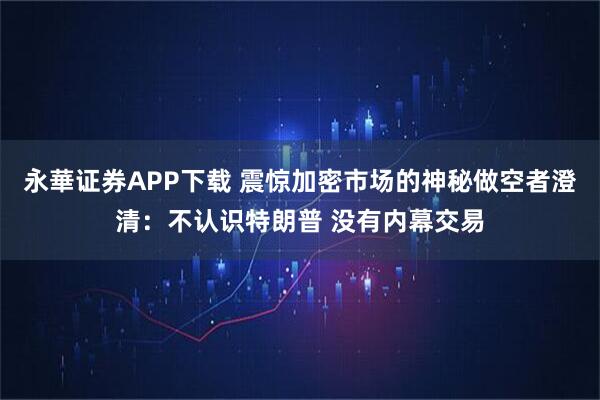 永華证券APP下载 震惊加密市场的神秘做空者澄清：不认识特朗普 没有内幕交易