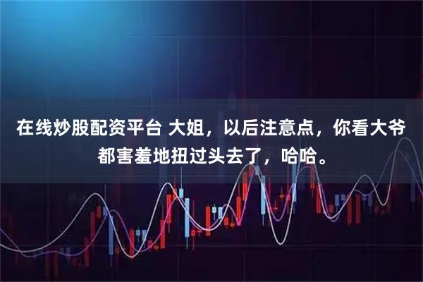 在线炒股配资平台 大姐，以后注意点，你看大爷都害羞地扭过头去了，哈哈。