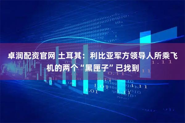卓润配资官网 土耳其：利比亚军方领导人所乘飞机的两个“黑匣子”已找到