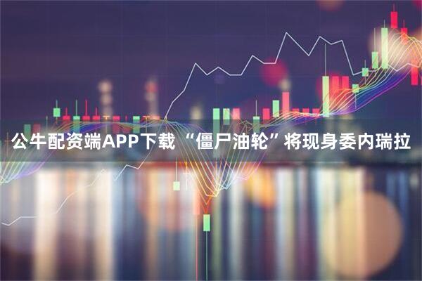 公牛配资端APP下载 “僵尸油轮”将现身委内瑞拉