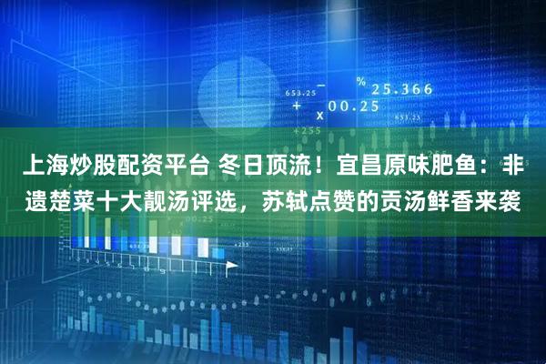 上海炒股配资平台 冬日顶流！宜昌原味肥鱼：非遗楚菜十大靓汤评选，苏轼点赞的贡汤鲜香来袭