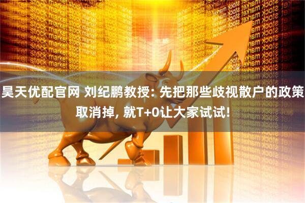 昊天优配官网 刘纪鹏教授: 先把那些歧视散户的政策取消掉, 就T+0让大家试试!