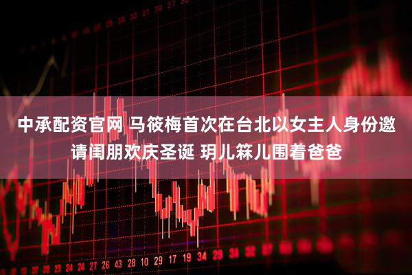 中承配资官网 马筱梅首次在台北以女主人身份邀请闺朋欢庆圣诞 玥儿箖儿围着爸爸
