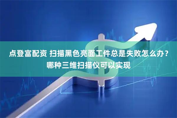 点登富配资 扫描黑色亮面工件总是失败怎么办？哪种三维扫描仪可以实现