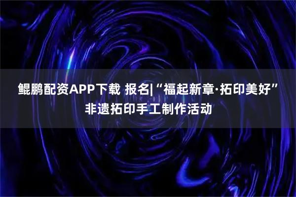 鲲鹏配资APP下载 报名|“福起新章·拓印美好”非遗拓印手工制作活动