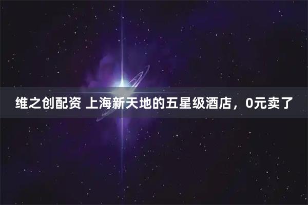 维之创配资 上海新天地的五星级酒店，0元卖了