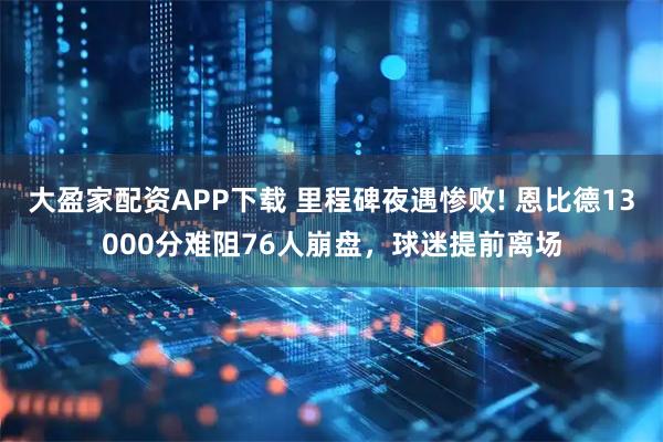 大盈家配资APP下载 里程碑夜遇惨败! 恩比德13000分难阻76人崩盘，球迷提前离场
