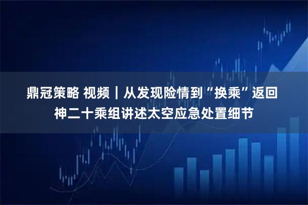 鼎冠策略 视频｜从发现险情到“换乘”返回 神二十乘组讲述太空应急处置细节