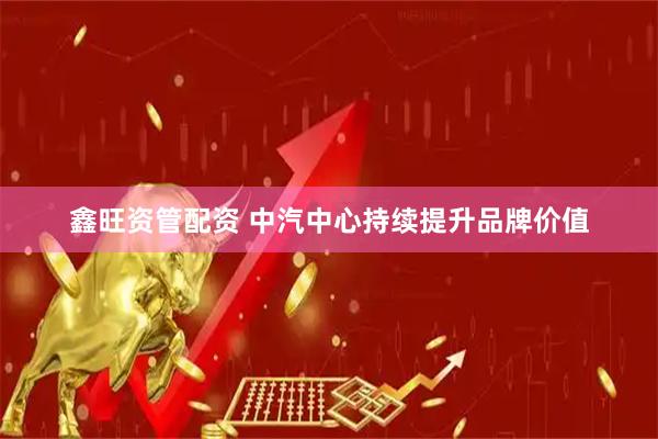 鑫旺资管配资 中汽中心持续提升品牌价值