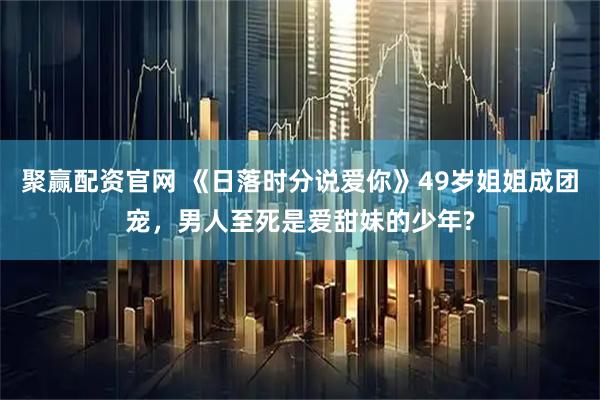 聚赢配资官网 《日落时分说爱你》49岁姐姐成团宠，男人至死是爱甜妹的少年?