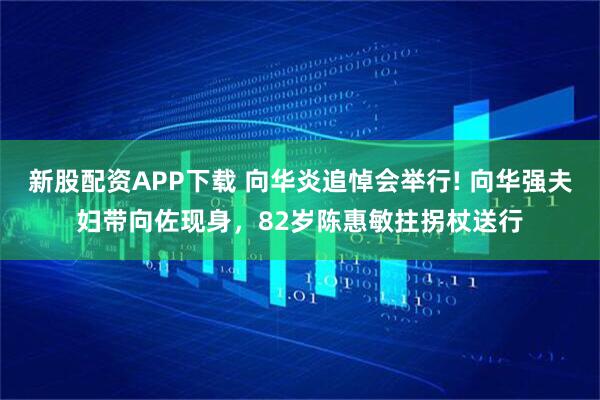 新股配资APP下载 向华炎追悼会举行! 向华强夫妇带向佐现身，82岁陈惠敏拄拐杖送行