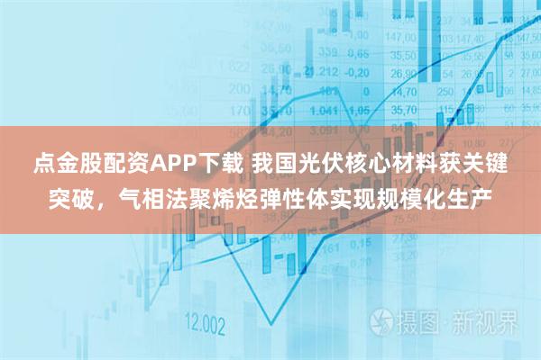 点金股配资APP下载 我国光伏核心材料获关键突破，气相法聚烯烃弹性体实现规模化生产