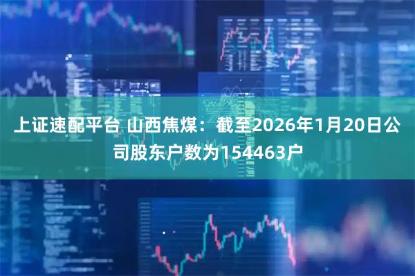 上证速配平台 山西焦煤：截至2026年1月20日公司股东户数为154463户