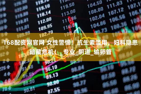 168配资网官网 女性警惕！抗生素滥用，妇科隐患暗藏危机！_专业_阴道_输卵管