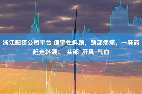 浙江配资公司平台 痉挛性斜颈，颈部疼痛，一味药赶走斜颈！_头部_肝风_气血