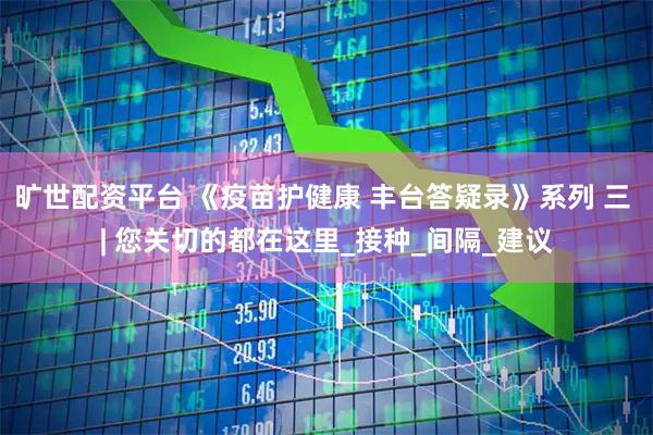旷世配资平台 《疫苗护健康 丰台答疑录》系列 三 | 您关切的都在这里_接种_间隔_建议
