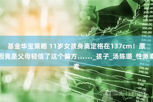 基金华宝策略 11岁女孩身高定格在137cm！原因竟是父母轻信了这个偏方……_孩子_汤陈璐_性激素