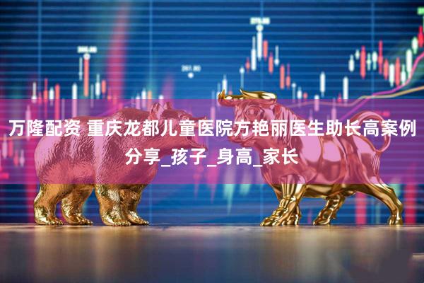 万隆配资 重庆龙都儿童医院方艳丽医生助长高案例分享_孩子_身高_家长