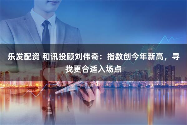 乐发配资 和讯投顾刘伟奇：指数创今年新高，寻找更合适入场点