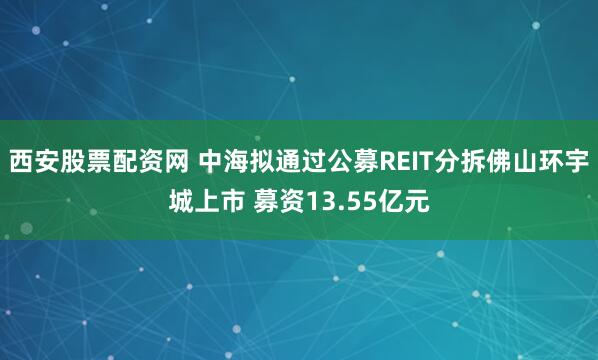 西安股票配资网 中海拟通过公募REIT分拆佛山环宇城上市 募资13.55亿元