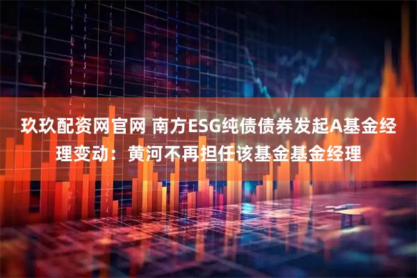 玖玖配资网官网 南方ESG纯债债券发起A基金经理变动：黄河不再担任该基金基金经理