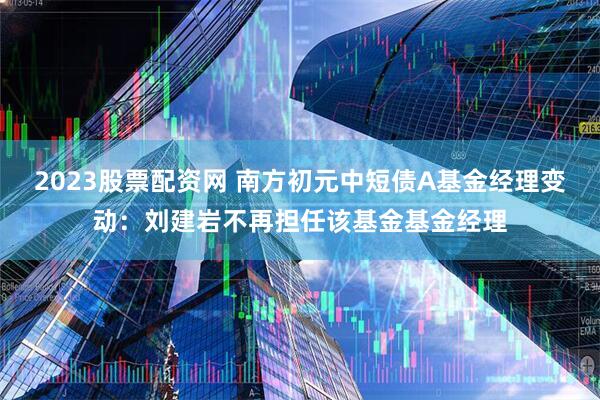 2023股票配资网 南方初元中短债A基金经理变动：刘建岩不再担任该基金基金经理