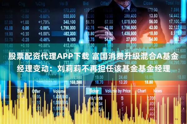 股票配资代理APP下载 富国消费升级混合A基金经理变动：刘莉莉不再担任该基金基金经理