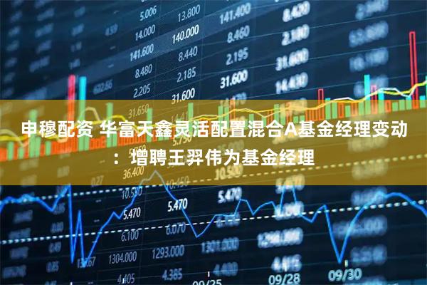申穆配资 华富天鑫灵活配置混合A基金经理变动：增聘王羿伟为基金经理