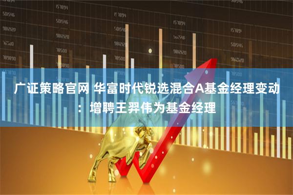 广证策略官网 华富时代锐选混合A基金经理变动：增聘王羿伟为基金经理