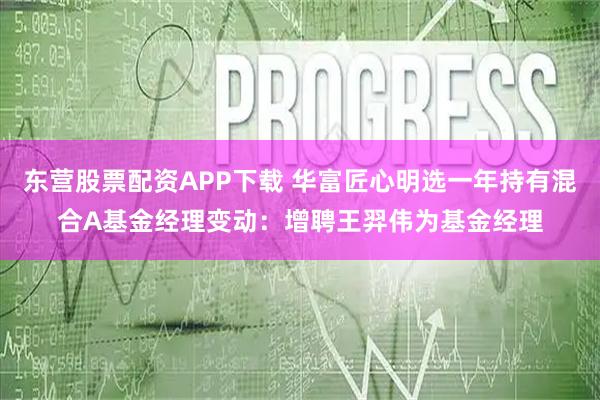 东营股票配资APP下载 华富匠心明选一年持有混合A基金经理变动：增聘王羿伟为基金经理