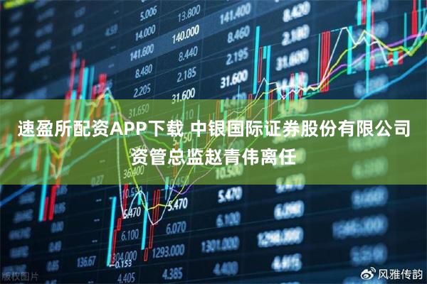 速盈所配资APP下载 中银国际证券股份有限公司资管总监赵青伟离任