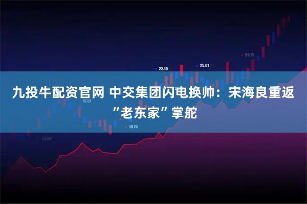 九投牛配资官网 中交集团闪电换帅：宋海良重返“老东家”掌舵