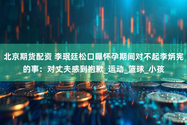 北京期货配资 李珉廷松口曝怀孕期间对不起李炳宪的事：对丈夫感到抱歉_运动_篮球_小孩