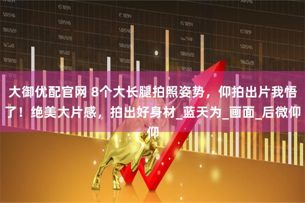 大御优配官网 8个大长腿拍照姿势，仰拍出片我悟了！绝美大片感，拍出好身材_蓝天为_画面_后微仰