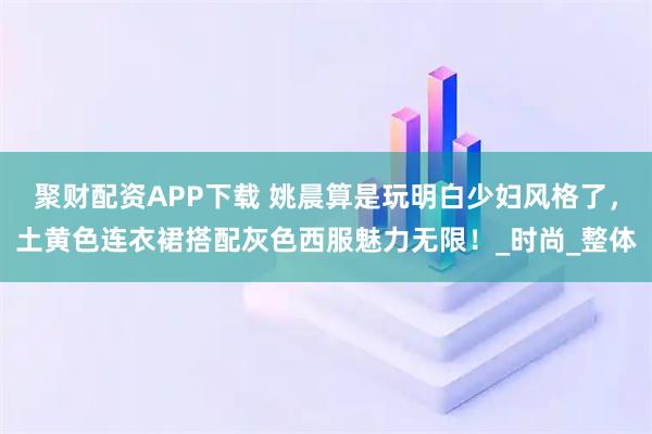 聚财配资APP下载 姚晨算是玩明白少妇风格了，土黄色连衣裙搭配灰色西服魅力无限！_时尚_整体