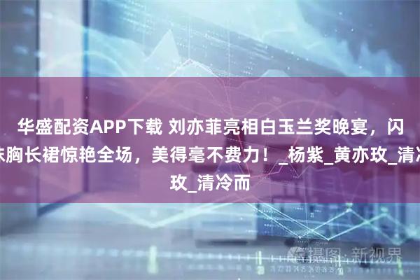 华盛配资APP下载 刘亦菲亮相白玉兰奖晚宴，闪钻抹胸长裙惊艳全场，美得毫不费力！_杨紫_黄亦玫_清冷而