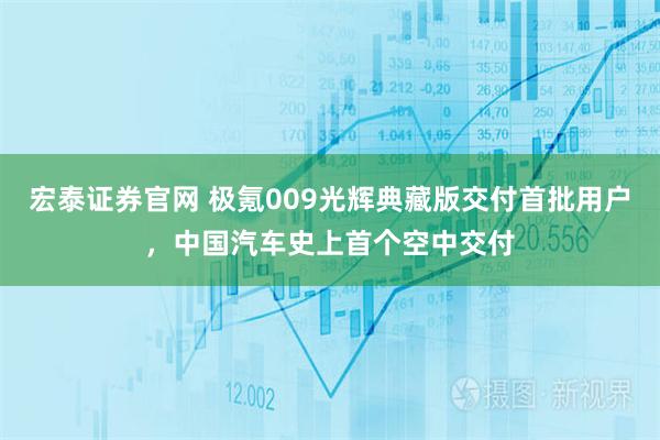 宏泰证券官网 极氪009光辉典藏版交付首批用户，中国汽车史上首个空中交付