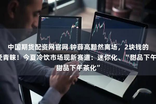 中国期货配资网官网 钟薛高黯然离场，2块钱的棒冰受青睐！今夏冷饮市场现新赛道：迷你化、“甜品下午茶化”